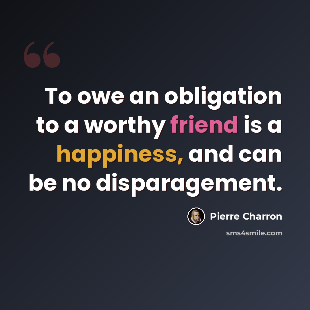 “To owe an obligation to a worthy friend is a happiness, and can be no disparagement.” quote by Pierre Charron