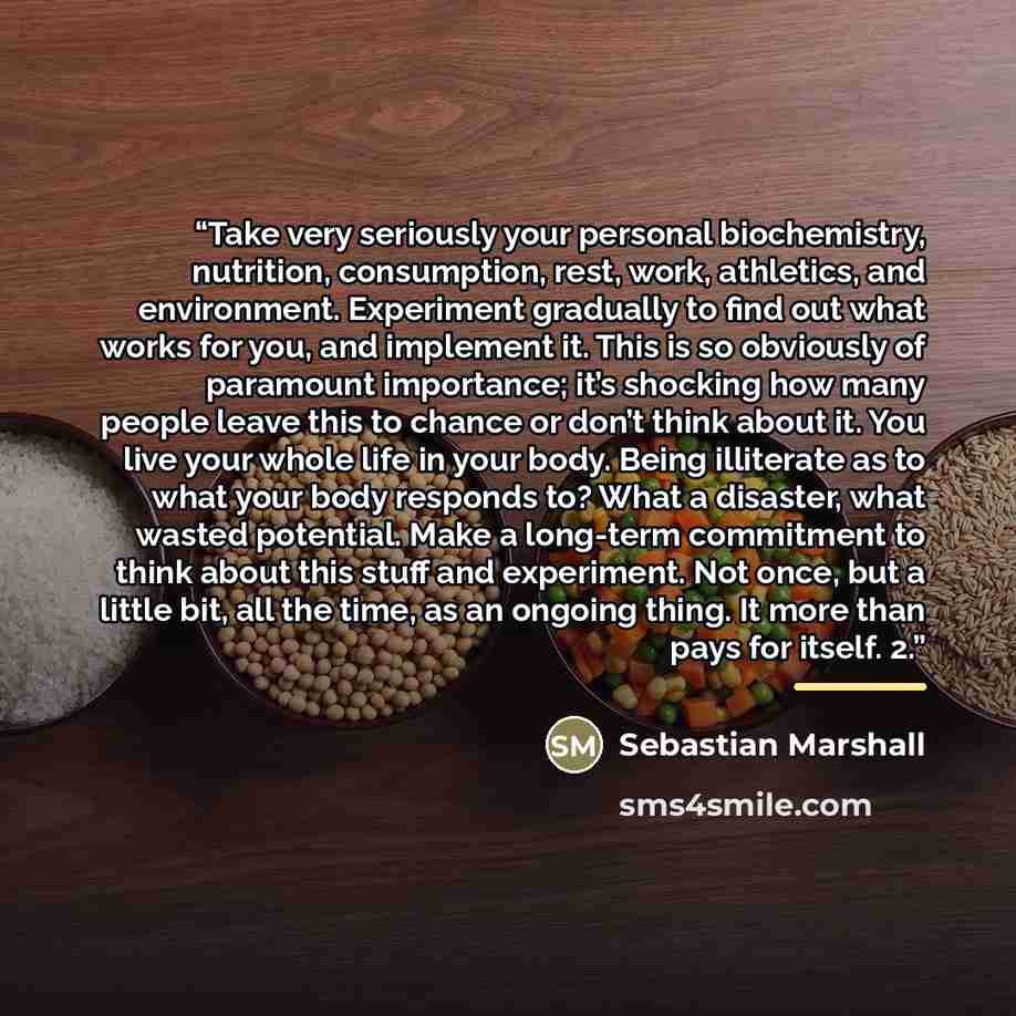 “Take very seriously your personal biochemistry, nutrition, consumption, rest, work, athletics, and environment. Experiment gradually to find out what works for you, and implement it. This is so obviously of paramount importance; it’s shocking how many people leave this to chance or don’t think…” quote by Sebastian Marshall