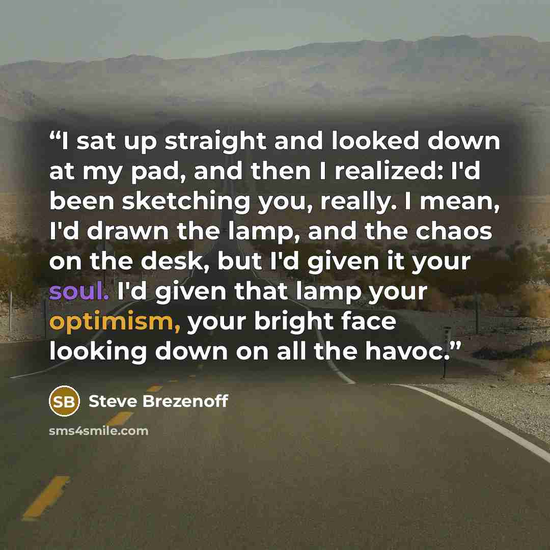 “I sat up straight and looked down at my pad, and then I realized: I'd been sketching you, really. I mean, I'd drawn the lamp, and the chaos on the desk, but I'd given it your soul. I'd given that lamp your optimism, your bright face looking down on all the havoc.” quote by Steve Brezenoff