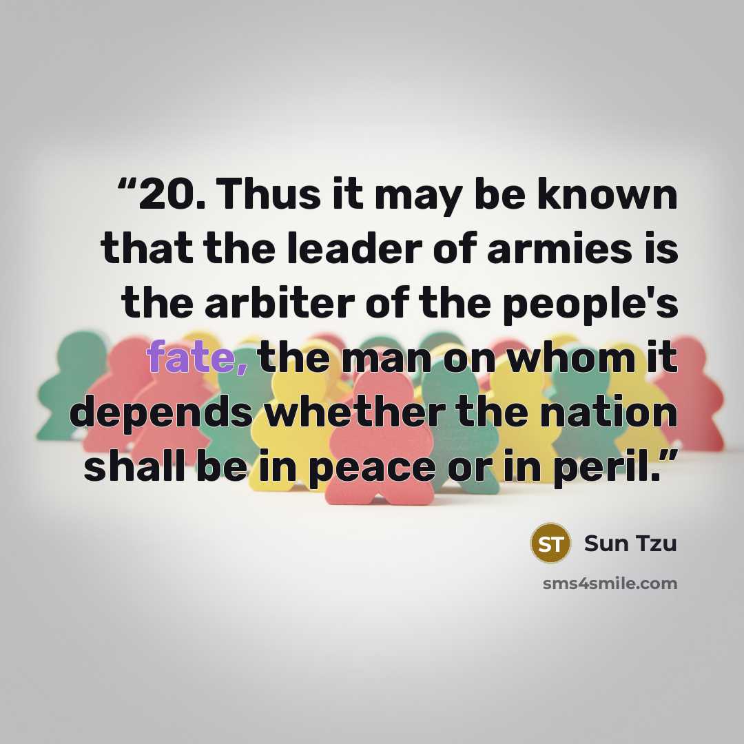 “20. Thus it may be known that the leader of armies is the arbiter of the people's fate, the man on whom it depends whether the nation shall be in peace or in peril.” quote by Sun Tzu