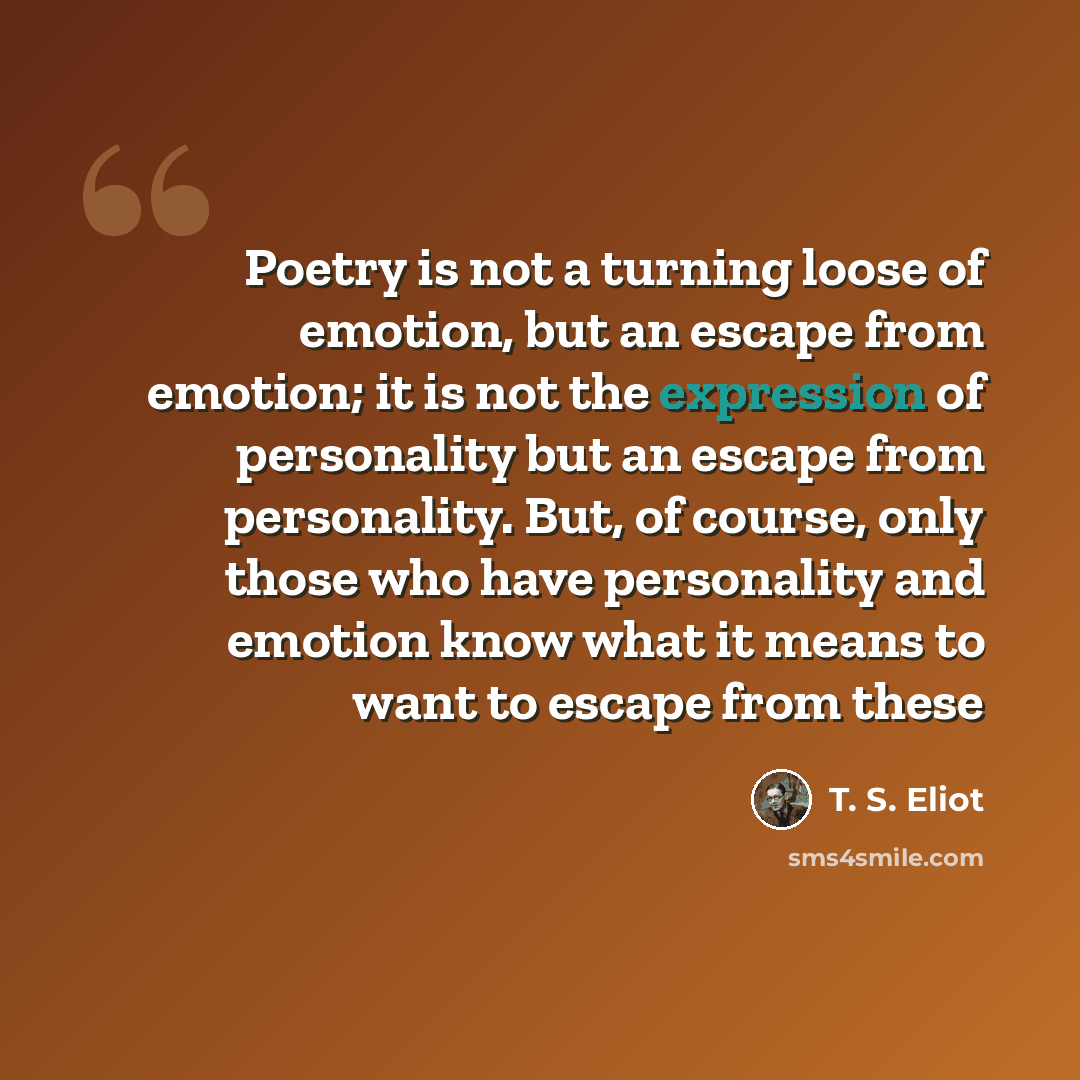 “Poetry is not a turning loose of emotion, but an escape from emotion; it is not the expression of personality but an escape from personality. But, of course, only those who have personality and emotion know what it means to want to escape from these” quote by T. S. Eliot
