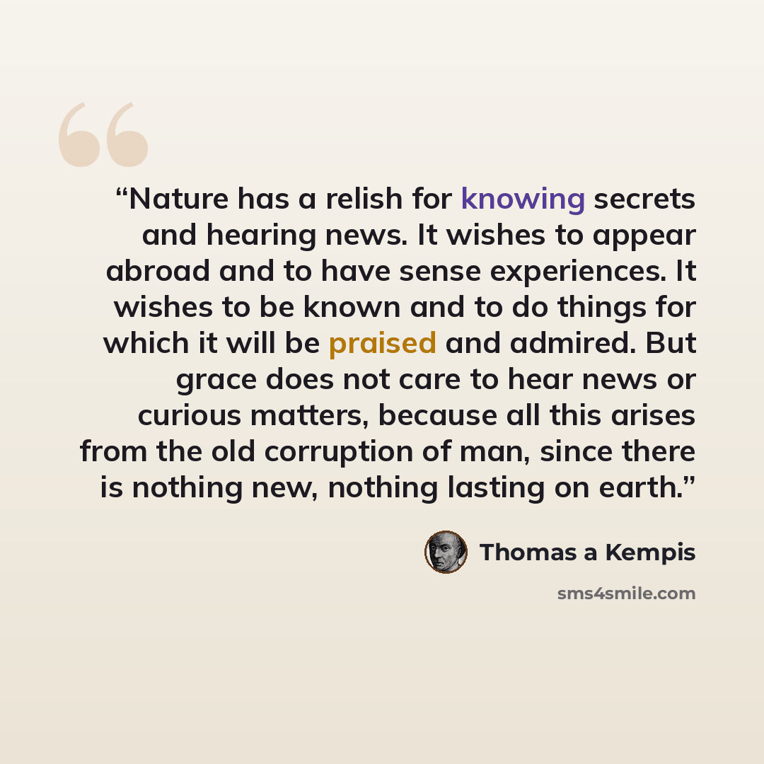 “Nature has a relish for knowing secrets and hearing news. It wishes to appear abroad and to have sense experiences. It wishes to be known and to do things for which it will be praised and admired. But grace does not care to hear news or curious matters, because all this arises from the old…” quote by Thomas à Kempis