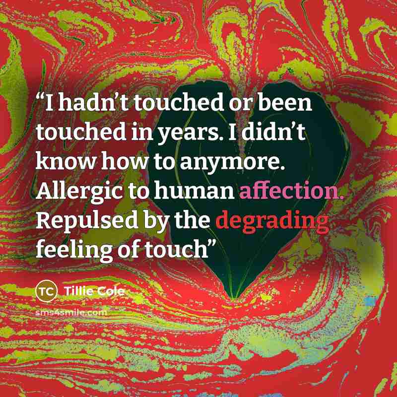 “I hadn’t touched or been touched in years. I didn’t know how to anymore. Allergic to human affection. Repulsed by the degrading feeling of touch” quote by Tillie Cole