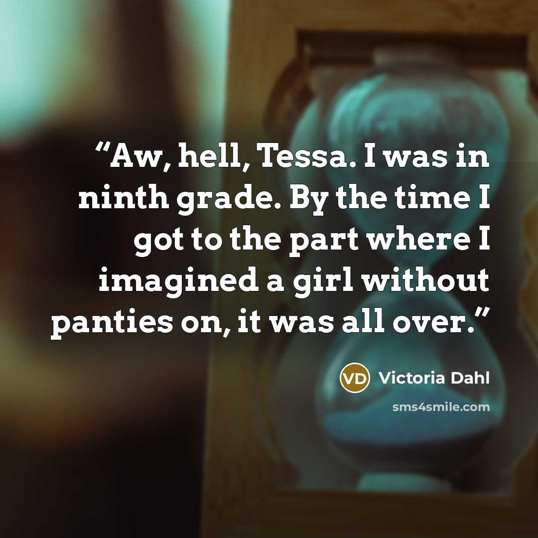 “Aw, hell, Tessa. I was in ninth grade. By the time I got to the part where I imagined a girl without panties on, it was all over.” quote by Victoria Dahl