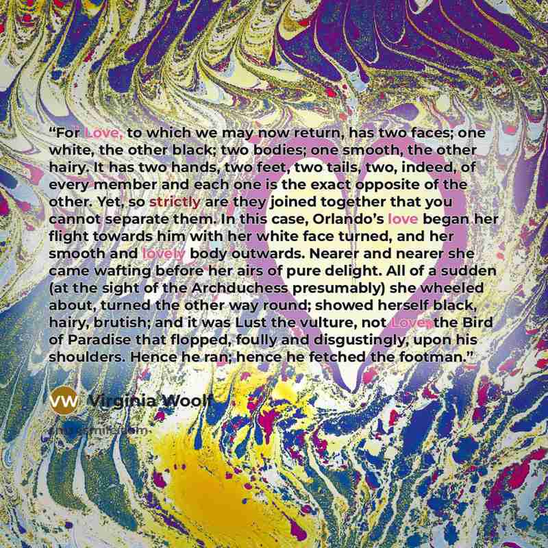 “For Love, to which we may now return, has two faces; one white, the other black; two bodies; one smooth, the other hairy. It has two hands, two feet, two tails, two, indeed, of every member and each one is the exact opposite of the other. Yet, so strictly are they joined together that you cannot…” quote by Virginia Woolf