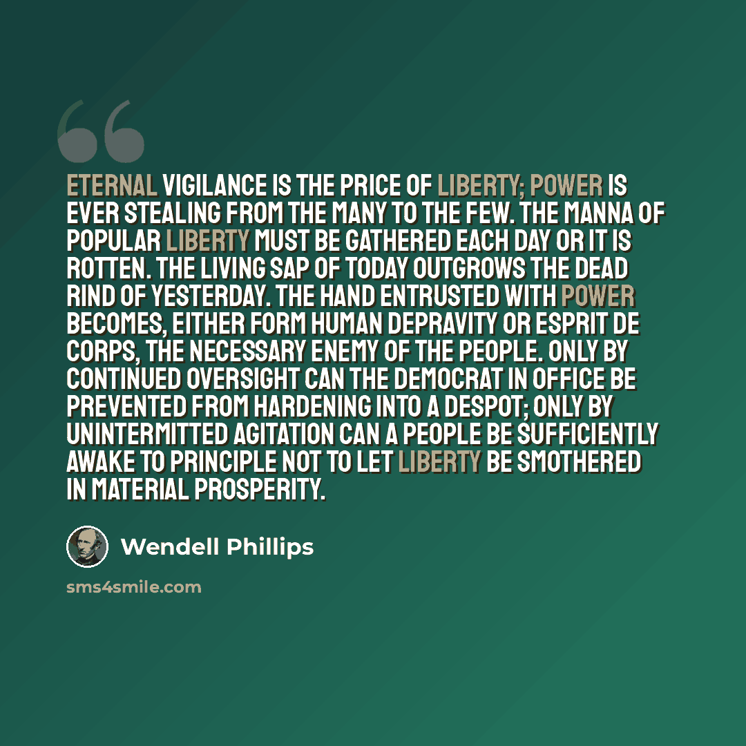 “Eternal vigilance is the price of liberty; power is ever stealing from the many to the few. The manna of popular liberty must be gathered each day or it is rotten. The living sap of today outgrows the dead rind of yesterday. The hand entrusted with power becomes, either form human depravity or…” quote by Wendell Phillips
