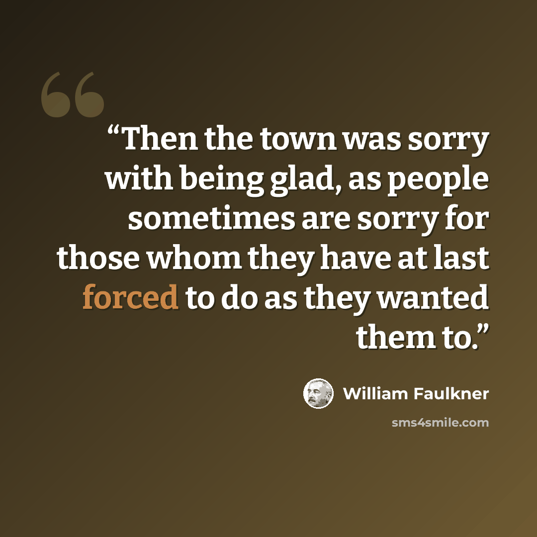 “Then the town was sorry with being glad, as people sometimes are sorry for those whom they have at last forced to do as they wanted them to.” quote by William Faulkner
