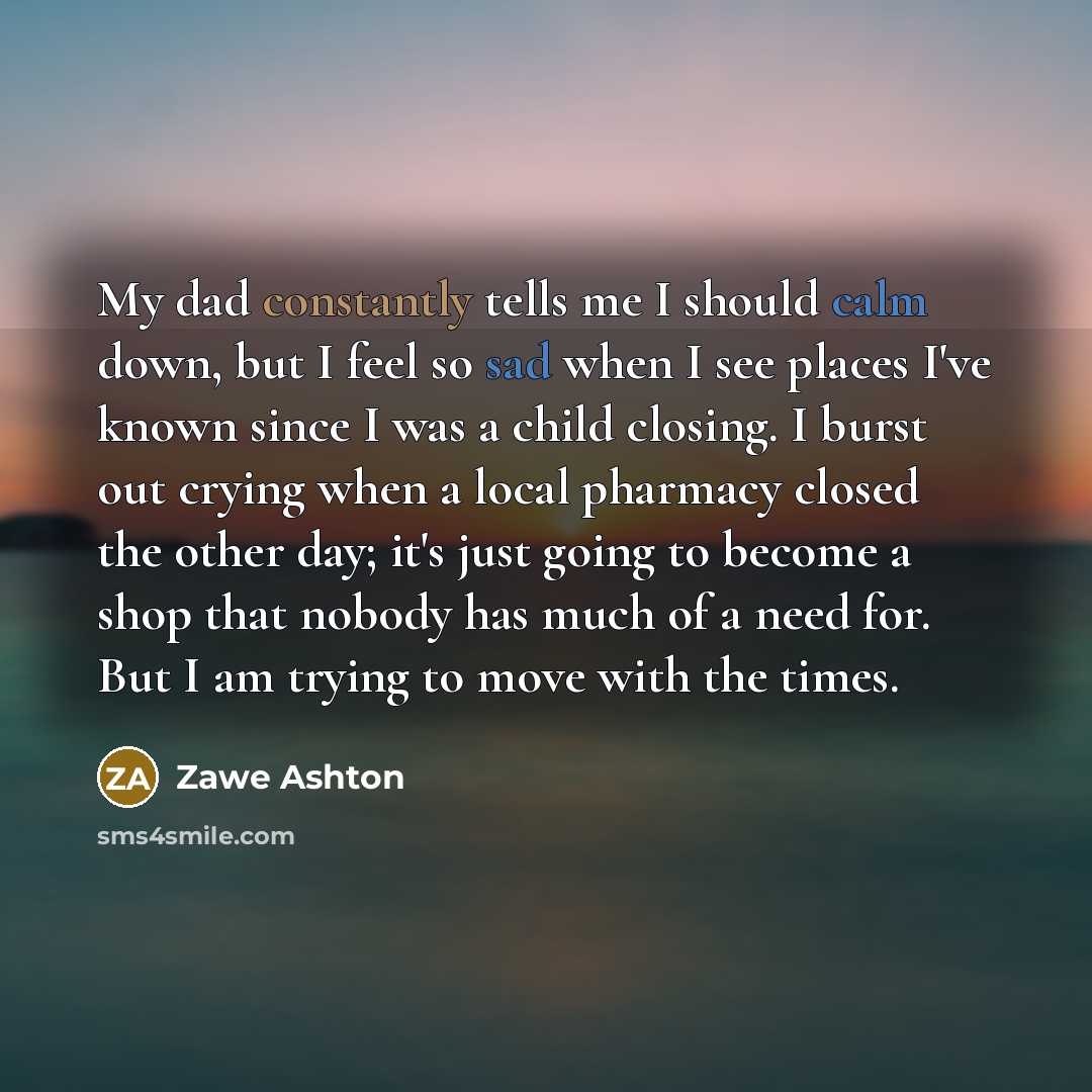 “My dad constantly tells me I should calm down, but I feel so sad when I see places I've known since I was a child closing. I burst out crying when a local pharmacy closed the other day; it's just going to become a shop that nobody has much of a need for. But I am trying to move with the times.” quote by Zawe Ashton