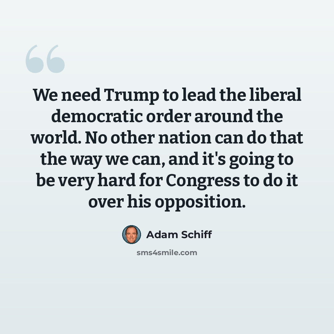 “We need Trump to lead the liberal democratic order around the world. No other nation can do that the way we can, and it's going to be very hard for Congress to do it over his opposition.” quote by Adam Schiff