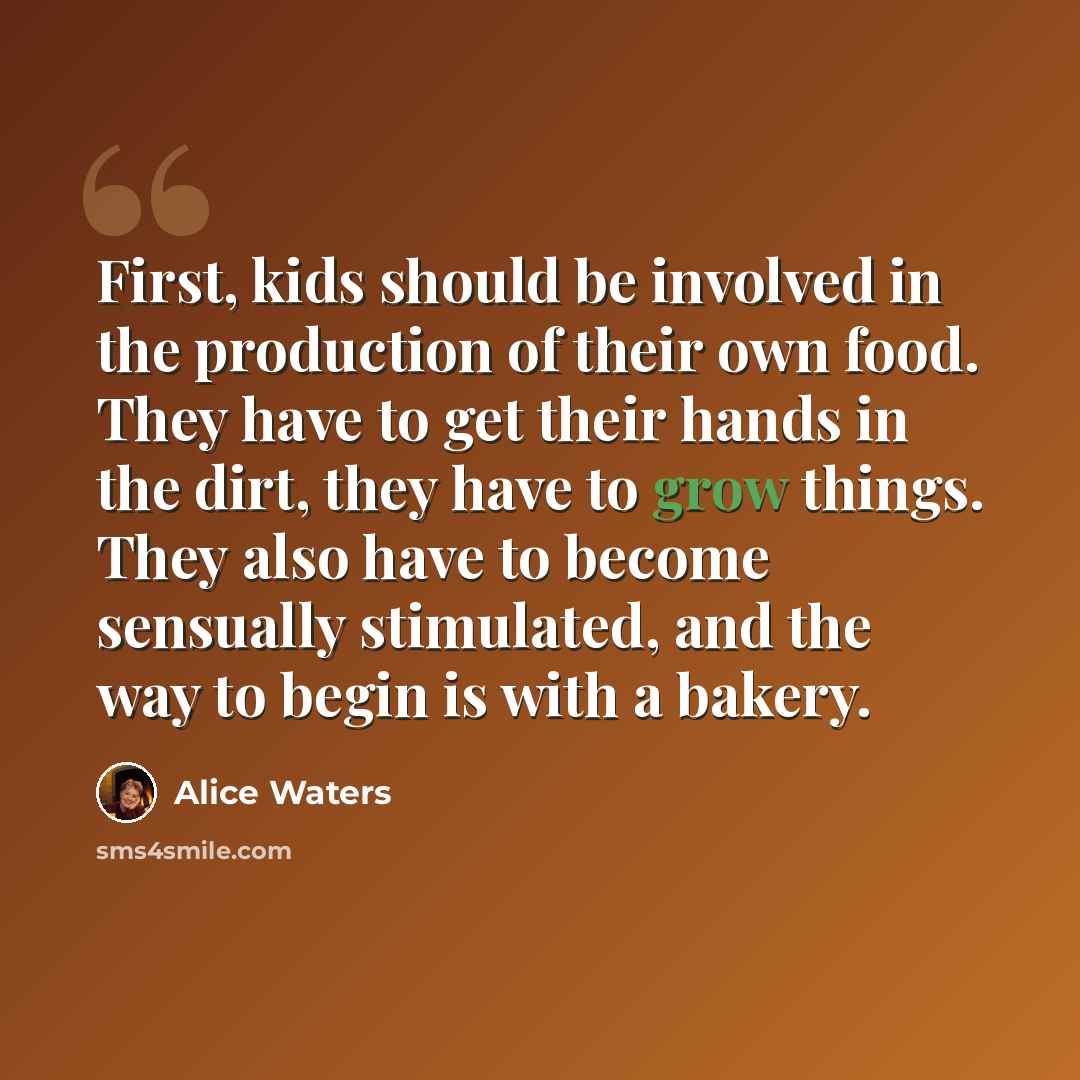 “First, kids should be involved in the production of their own food. They have to get their hands in the dirt, they have to grow things. They also have to become sensually stimulated, and the way to begin is with a bakery.” quote by Alice Waters