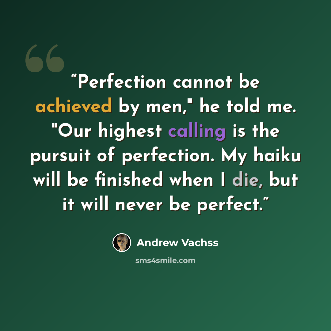 “Perfection cannot be achieved by men," he told me. "Our highest calling is the pursuit of perfection. My haiku will be finished when I die, but it will never be perfect.” quote by Andrew Vachss