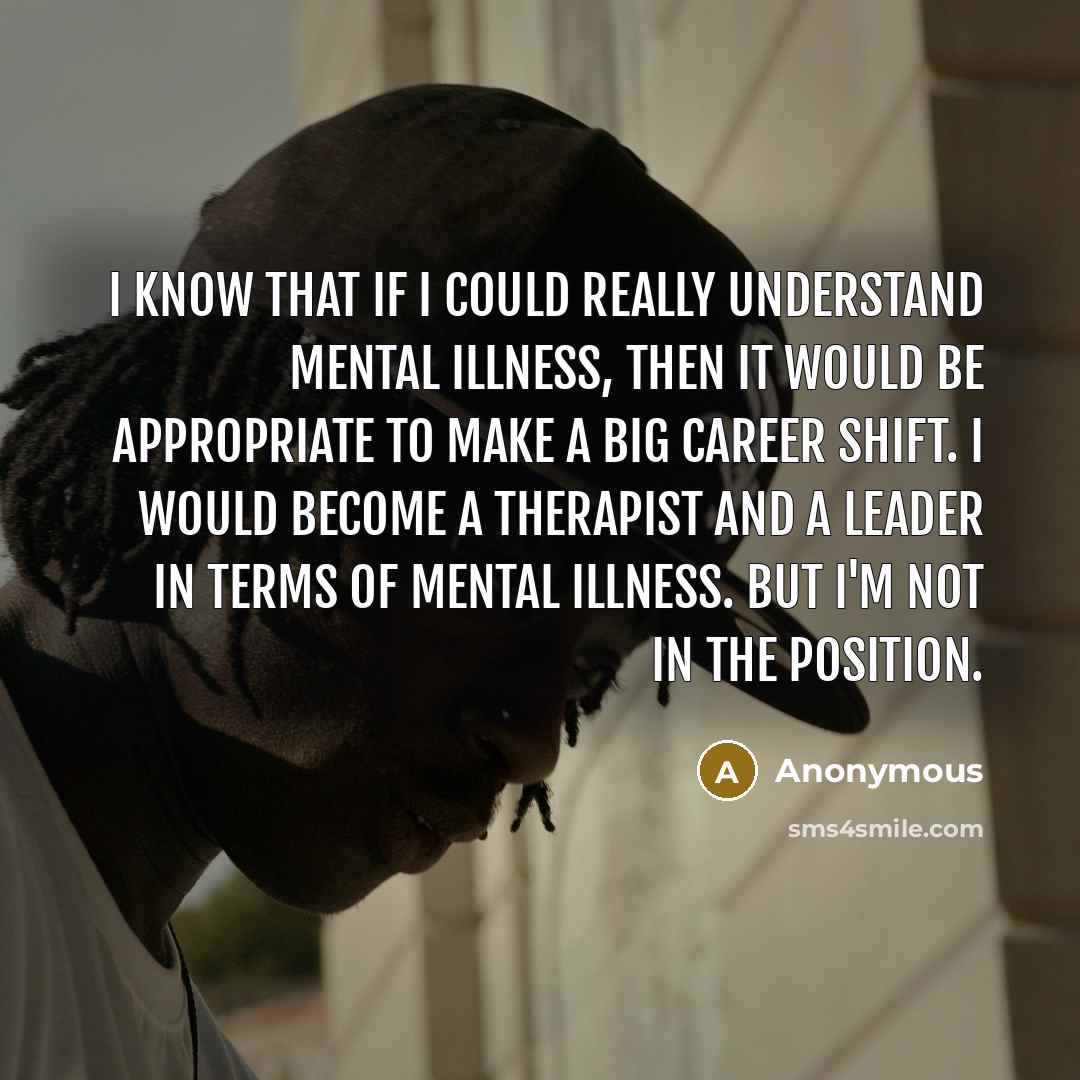 “I know that if I could really understand mental illness, then it would be appropriate to make a big career shift. I would become a therapist and a leader in terms of mental illness. But I'm not in the position.” quote by Anonymous
