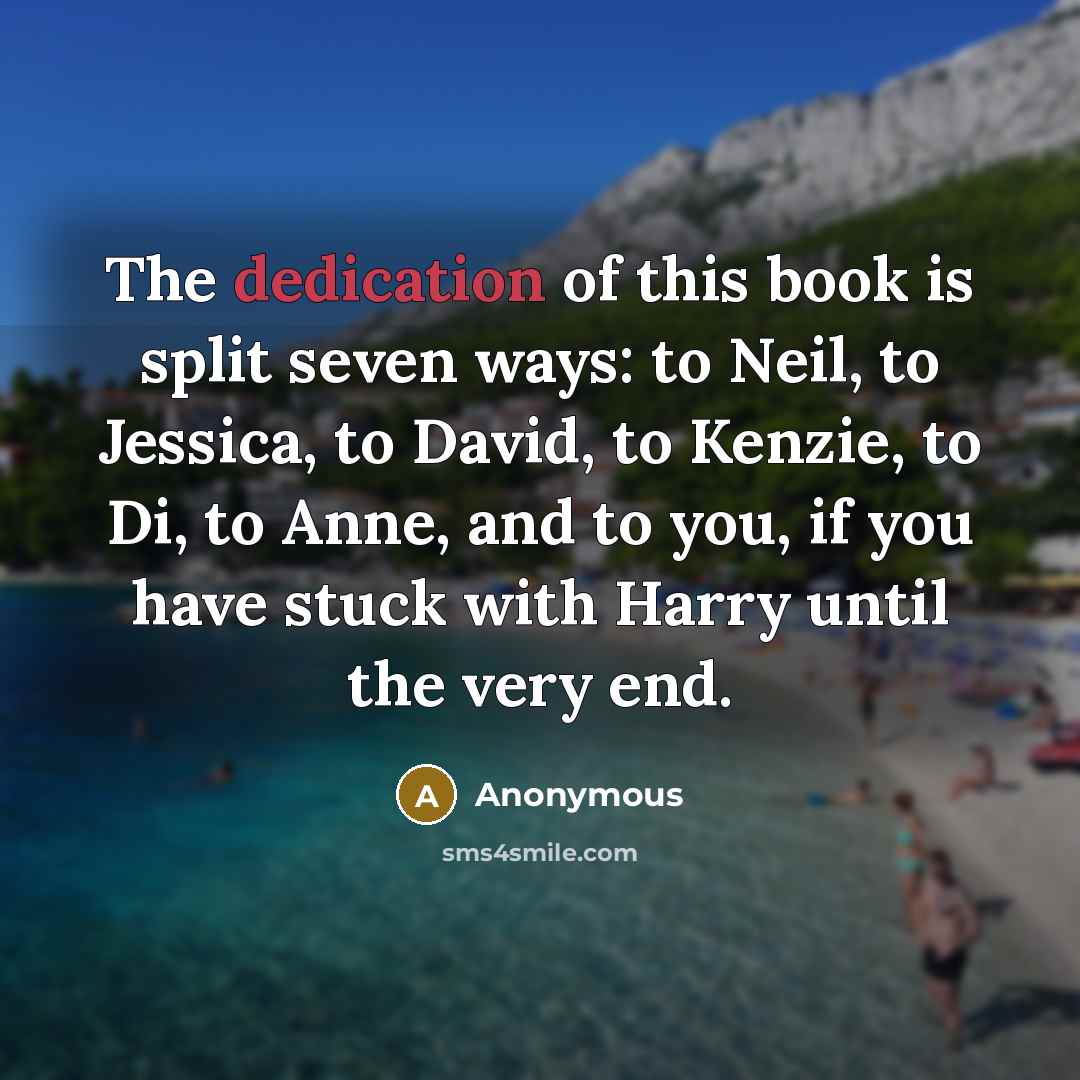 “The dedication of this book is split seven ways: to Neil, to Jessica, to David, to Kenzie, to Di, to Anne, and to you, if you have stuck with Harry until the very end.” quote by Anonymous