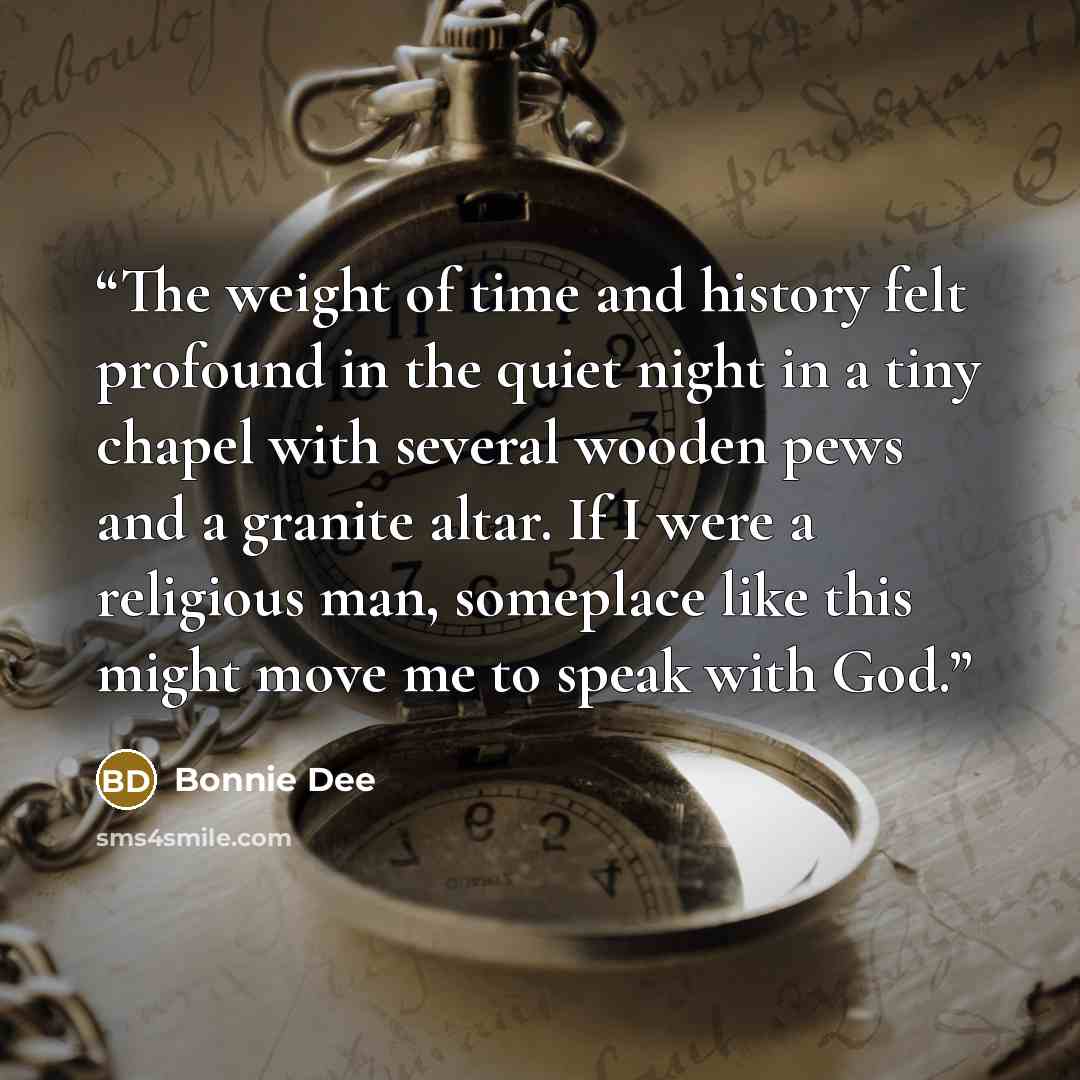 “The weight of time and history felt profound in the quiet night in a tiny chapel with several wooden pews and a granite altar. If I were a religious man, someplace like this might move me to speak with God.” quote by Bonnie Dee