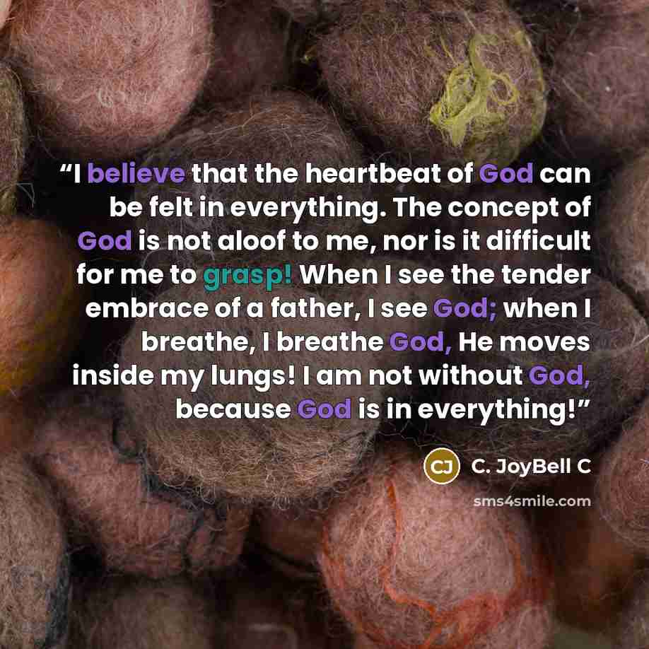 “I believe that the heartbeat of God can be felt in everything. The concept of God is not aloof to me, nor is it difficult for me to grasp! When I see the tender embrace of a father, I see God; when I breathe, I breathe God, He moves inside my lungs! I am not without God, because God is in…” quote by C. JoyBell C