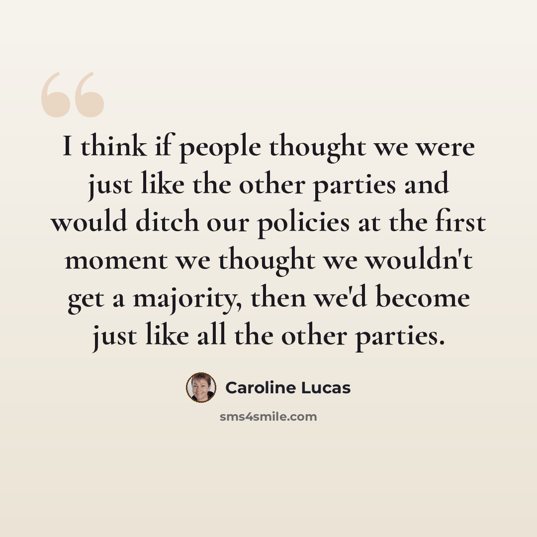 “I think if people thought we were just like the other parties and would ditch our policies at the first moment we thought we wouldn't get a majority, then we'd become just like all the other parties.” quote by Caroline Lucas