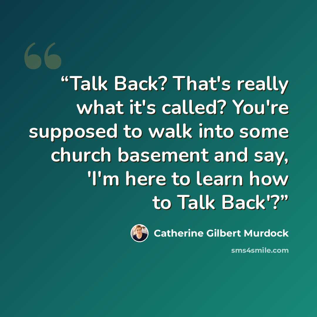 “Talk Back? That's really what it's called? You're supposed to walk into some church basement and say, 'I'm here to learn how to Talk Back'?” quote by Catherine Gilbert Murdock