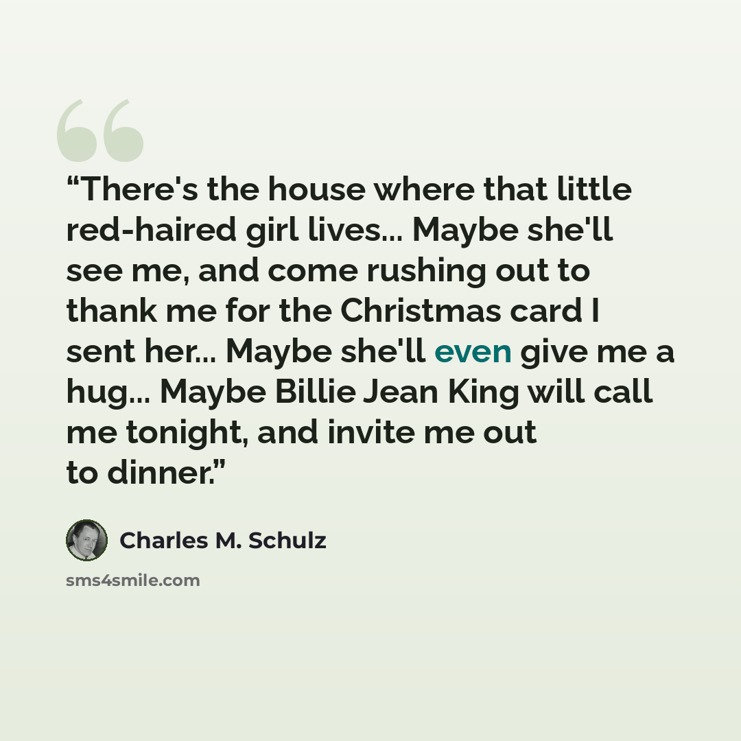 “There's the house where that little red-haired girl lives... Maybe she'll see me, and come rushing out to thank me for the Christmas card I sent her... Maybe she'll even give me a hug... Maybe Billie Jean King will call me tonight, and invite me out to dinner.” quote by Charles M. Schulz