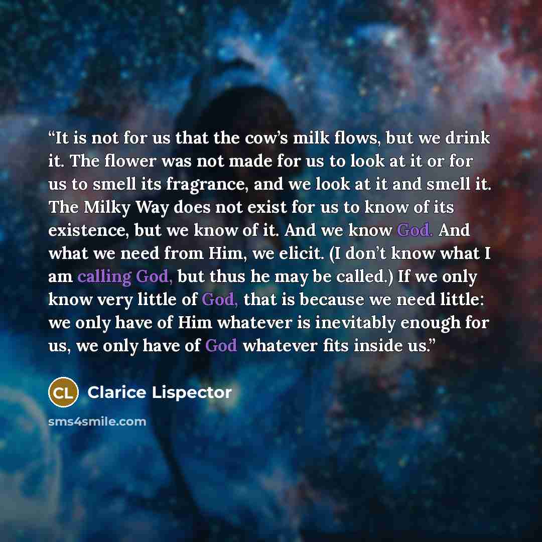 “It is not for us that the cow’s milk flows, but we drink it. The flower was not made for us to look at it or for us to smell its fragrance, and we look at it and smell it. The Milky Way does not exist for us to know of its existence, but we know of it. And we know God. And what we need from Him…” quote by Clarice Lispector