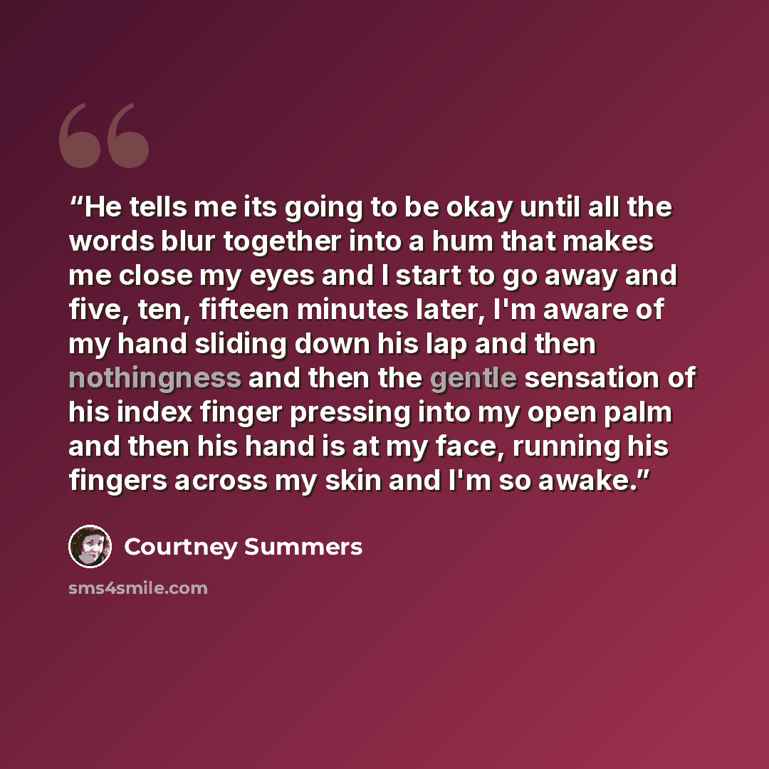 “He tells me its going to be okay until all the words blur together into a hum that makes me close my eyes and I start to go away and five, ten, fifteen minutes later, I'm aware of my hand sliding down his lap and then nothingness and then the gentle sensation of his index finger pressing into my…” quote by Courtney Summers