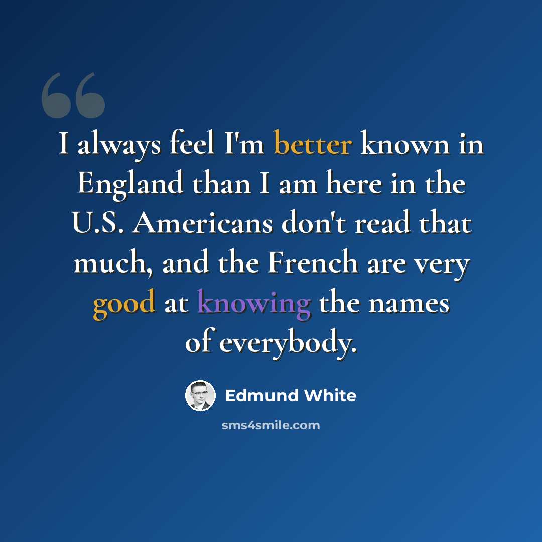 “I always feel I'm better known in England than I am here in the U.S. Americans don't read that much, and the French are very good at knowing the names of everybody.” quote by Edmund White
