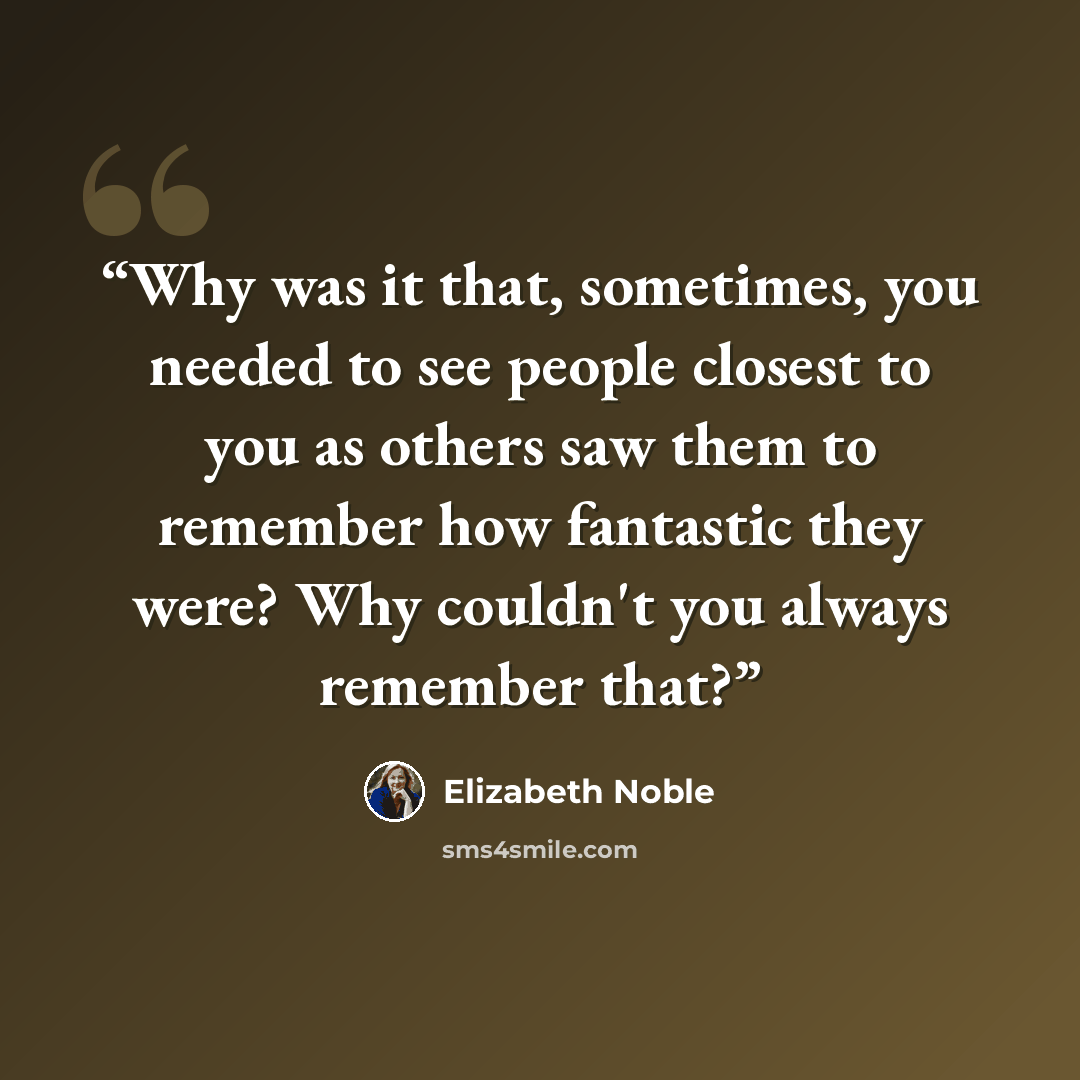 “Why was it that, sometimes, you needed to see people closest to you as others saw them to remember how fantastic they were? Why couldn't you always remember that?” quote by Elizabeth Noble