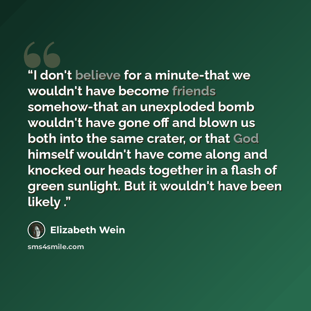 “I don't believe for a minute-that we wouldn't have become friends somehow-that an unexploded bomb wouldn't have gone off and blown us both into the same crater, or that God himself wouldn't have come along and knocked our heads together in a flash of green sunlight. But it wouldn't have been…” quote by Elizabeth Wein