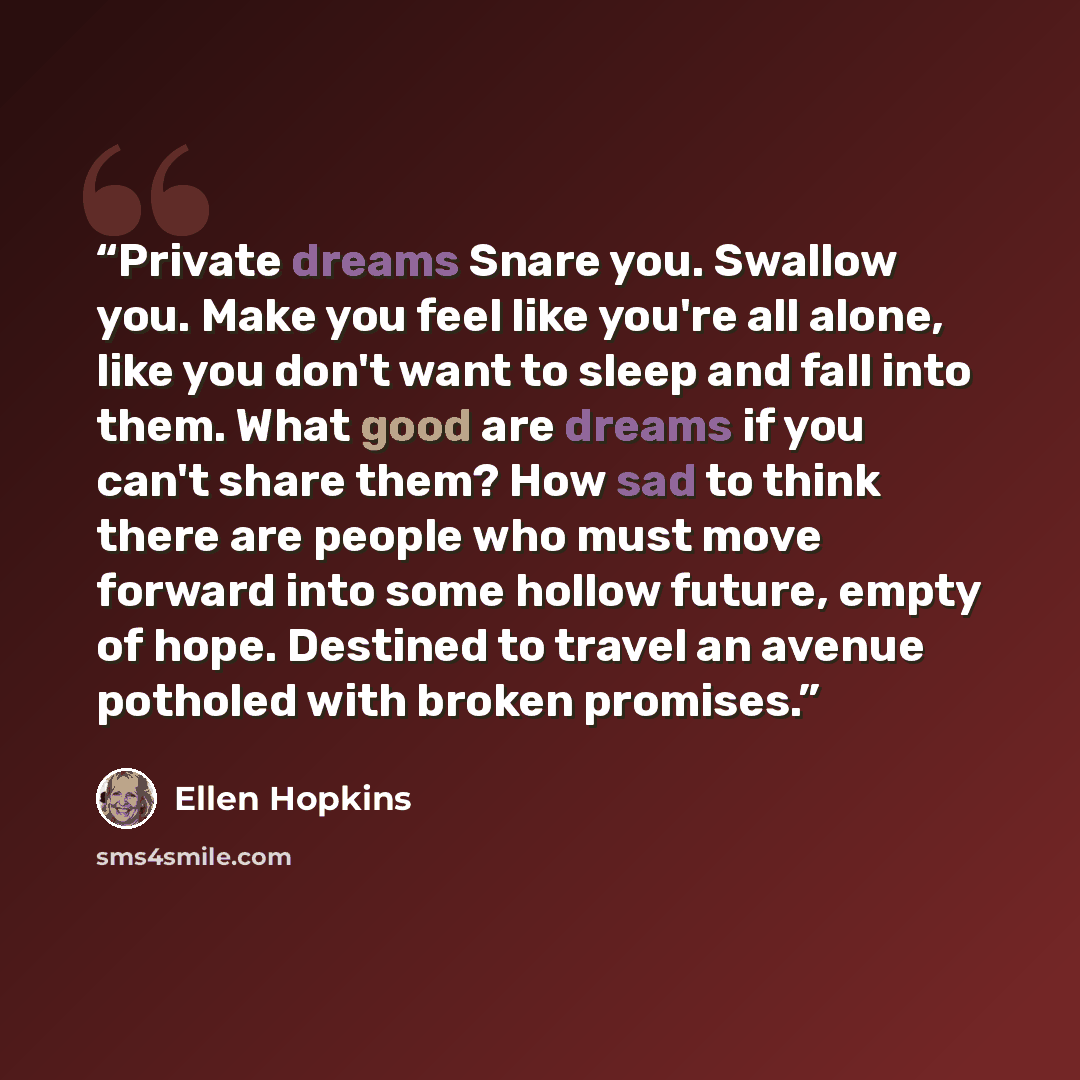 “Private dreams Snare you. Swallow you. Make you feel like you're all alone, like you don't want to sleep and fall into them. What good are dreams if you can't share them? How sad to think there are people who must move forward into some hollow future, empty of hope. Destined to travel an avenue…” quote by Ellen Hopkins