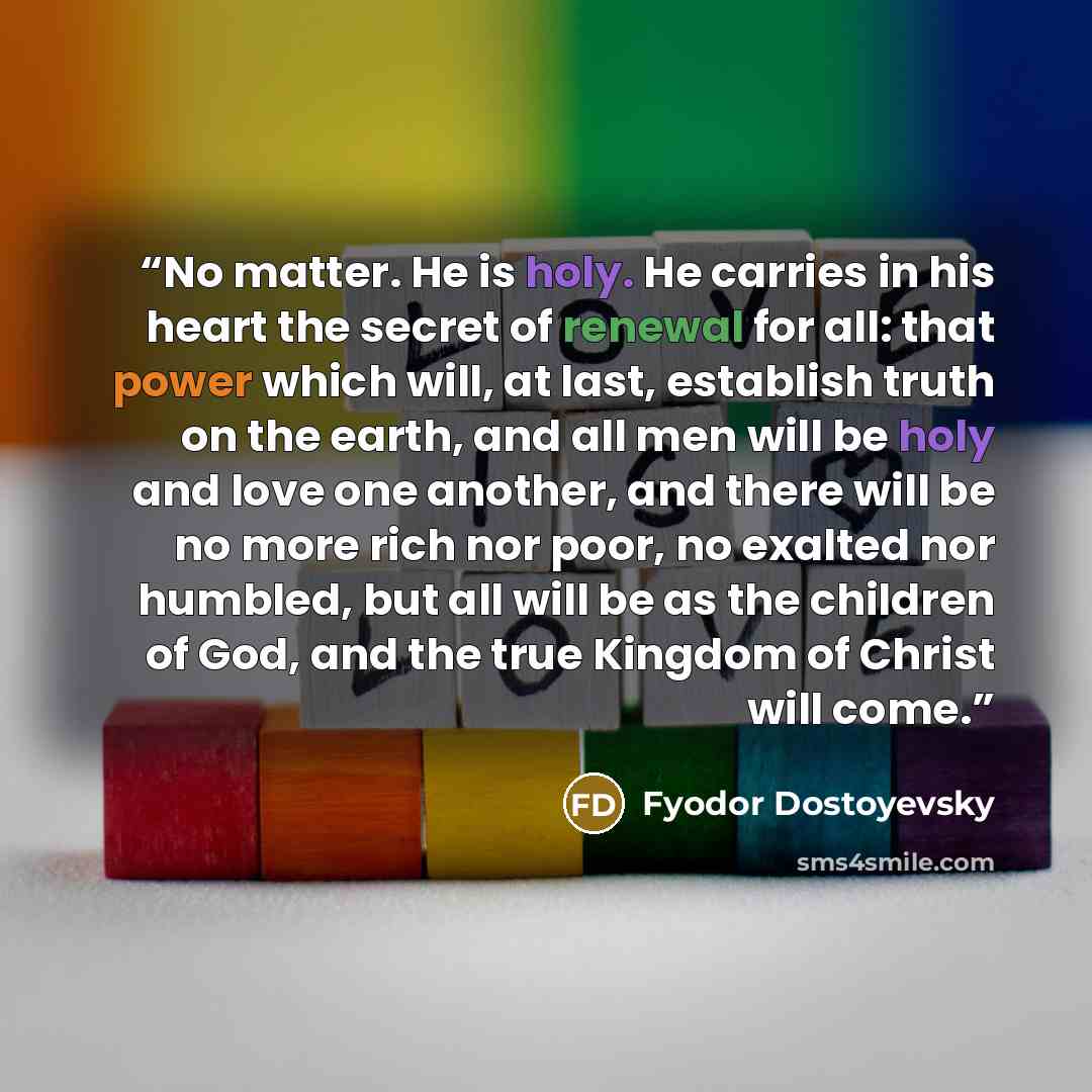 “No matter. He is holy. He carries in his heart the secret of renewal for all: that power which will, at last, establish truth on the earth, and all men will be holy and love one another, and there will be no more rich nor poor, no exalted nor humbled, but all will be as the children of God, and…” quote by Fyodor Dostoyevsky