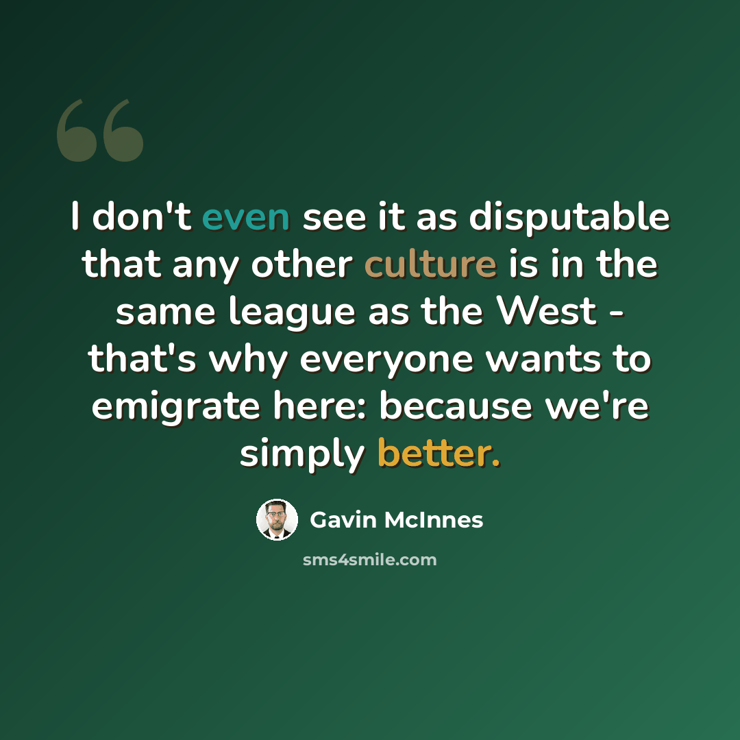 “I don't even see it as disputable that any other culture is in the same league as the West - that's why everyone wants to emigrate here: because we're simply better.” quote by Gavin McInnes
