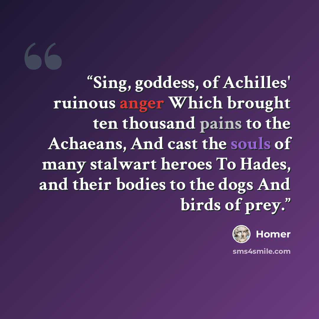 “Sing, goddess, of Achilles' ruinous anger Which brought ten thousand pains to the Achaeans, And cast the souls of many stalwart heroes To Hades, and their bodies to the dogs And birds of prey.” quote by Homer