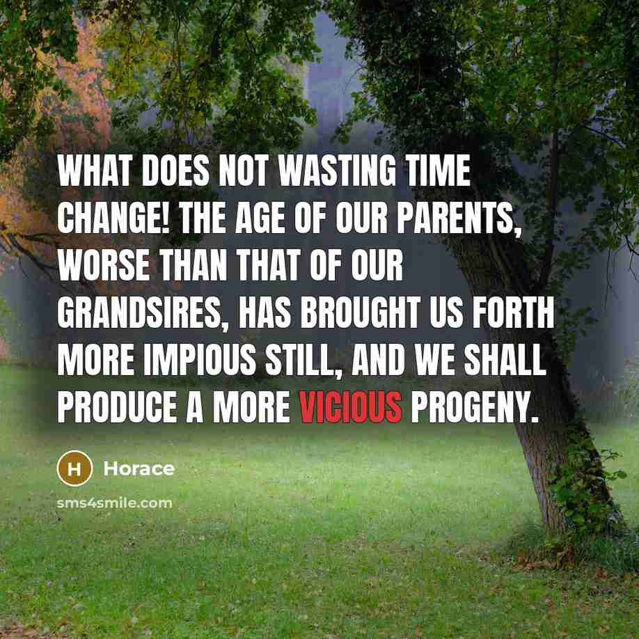 “What does not wasting time change! The age of our parents, worse than that of our grandsires, has brought us forth more impious still, and we shall produce a more vicious progeny.” quote by Horace