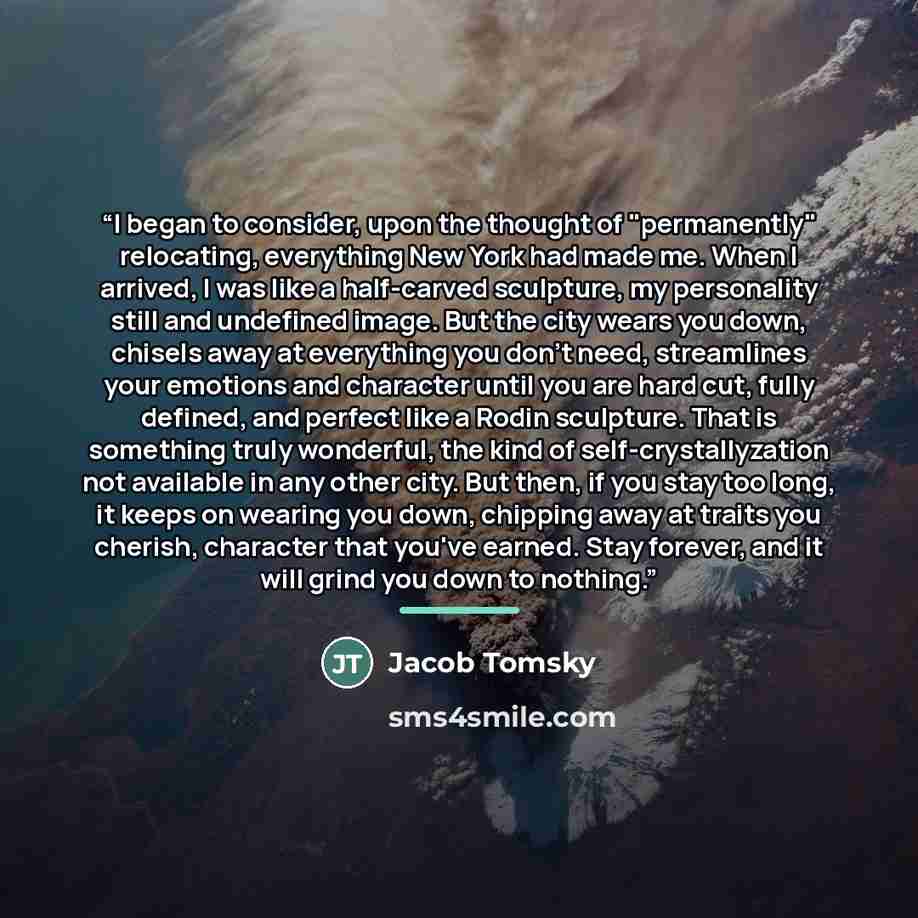 “I began to consider, upon the thought of "permanently" relocating, everything New York had made me. When I arrived, I was like a half-carved sculpture, my personality still and undefined image. But the city wears you down, chisels away at everything you don't need, streamlines your emotions and…” quote by Jacob Tomsky