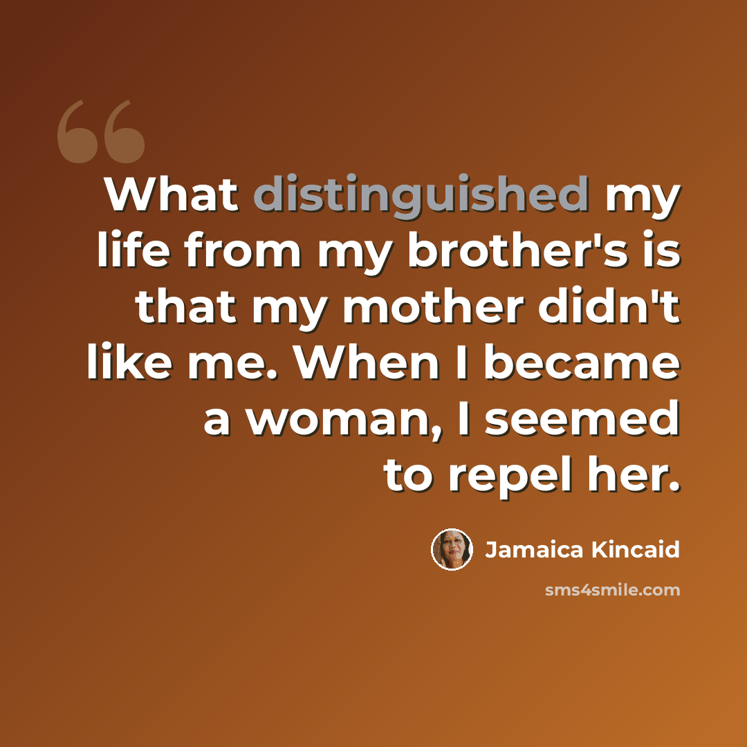 “What distinguished my life from my brother's is that my mother didn't like me. When I became a woman, I seemed to repel her.” quote by Jamaica Kincaid