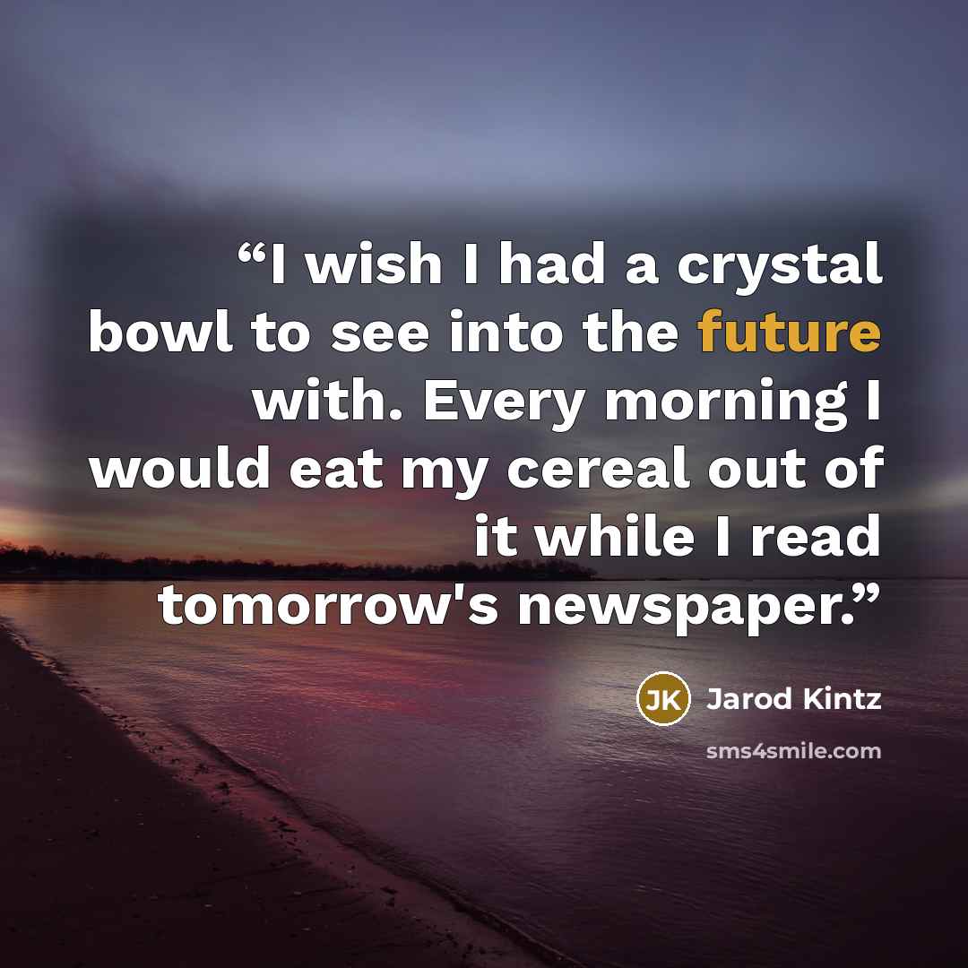 “I wish I had a crystal bowl to see into the future with. Every morning I would eat my cereal out of it while I read tomorrow's newspaper.” quote by Jarod Kintz