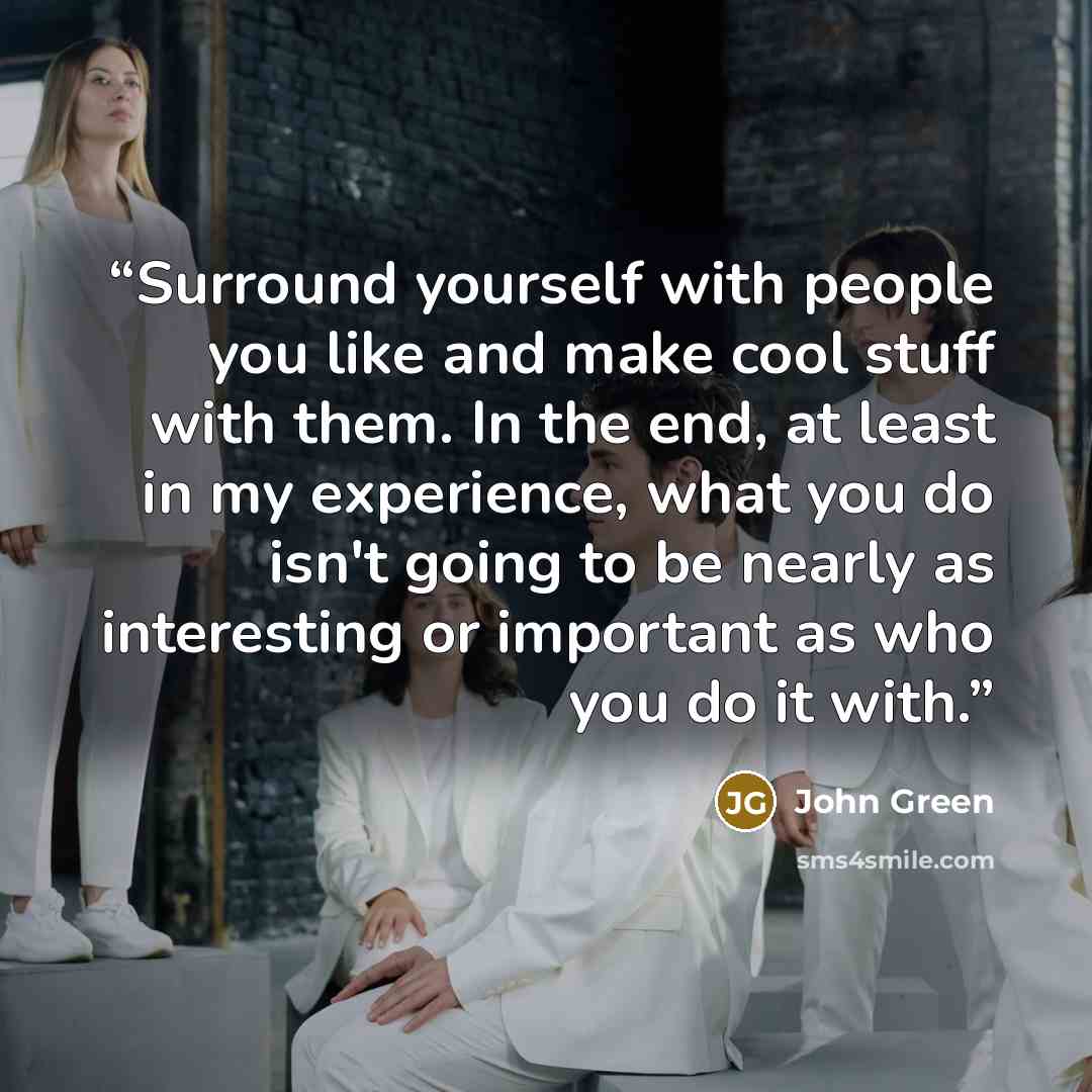 “Surround yourself with people you like and make cool stuff with them. In the end, at least in my experience, what you do isn't going to be nearly as interesting or important as who you do it with.” quote by John Green