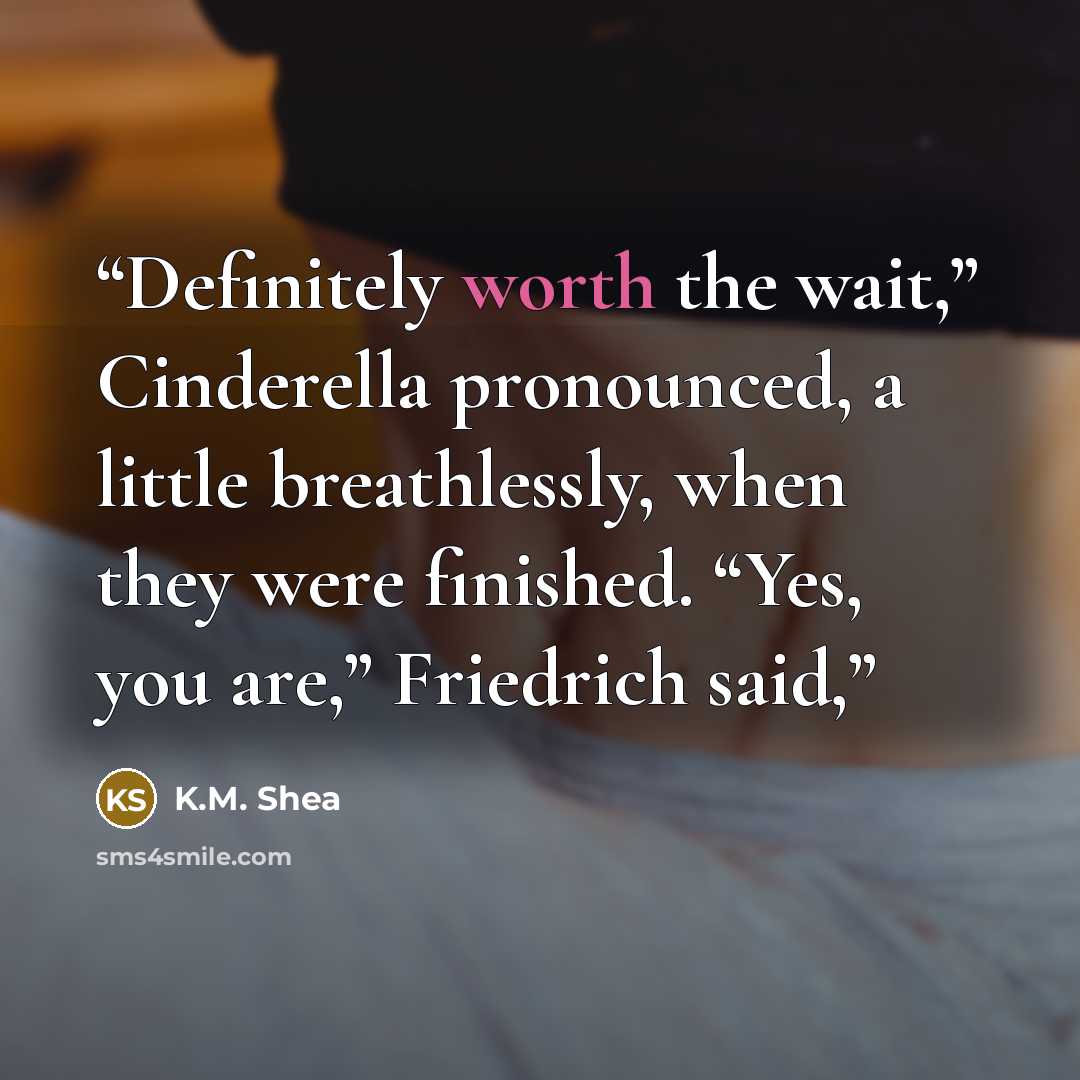“Definitely worth the wait,” Cinderella pronounced, a little breathlessly, when they were finished. “Yes, you are,” Friedrich said,” quote by K.M. Shea
