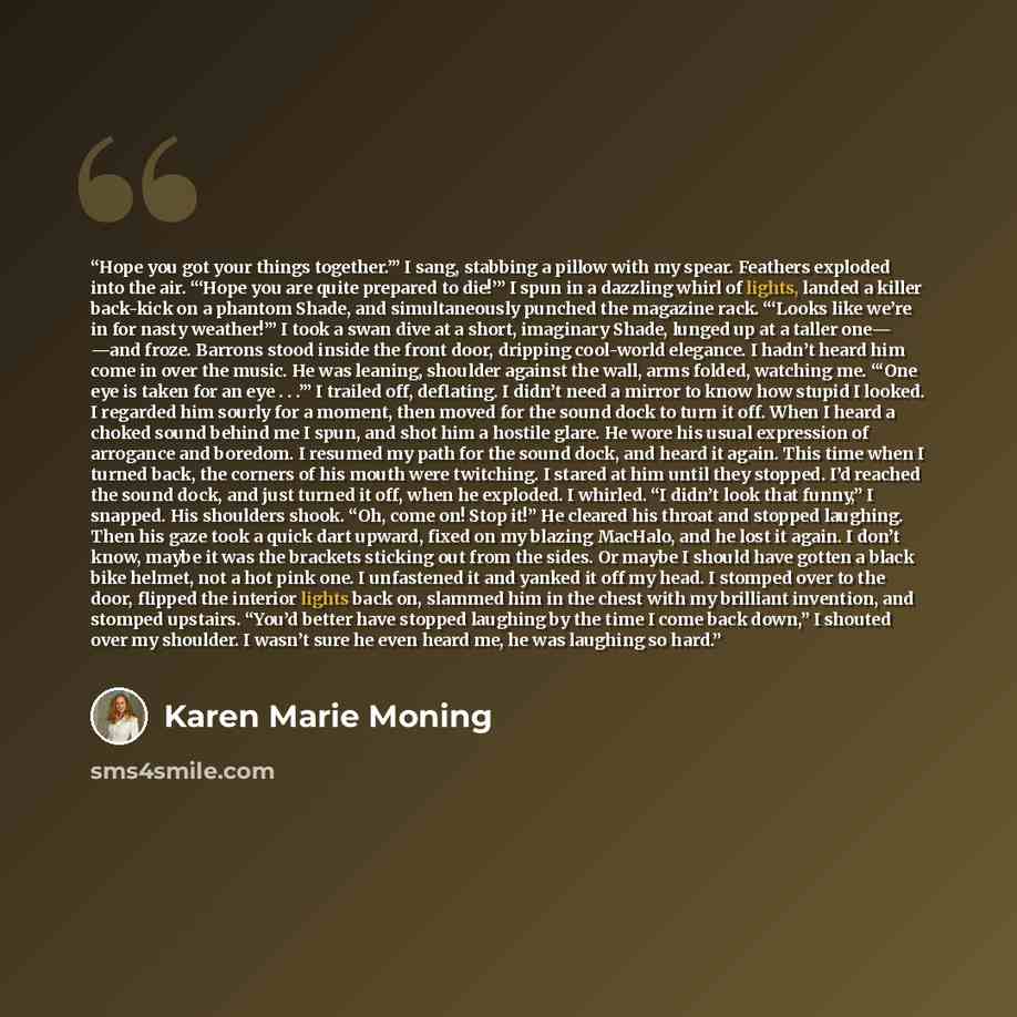 “Hope you got your things together.’” I sang, stabbing a pillow with my spear. Feathers exploded into the air. “‘Hope you are quite prepared to die!’” I spun in a dazzling whirl of lights, landed a killer back-kick on a phantom Shade, and simultaneously punched the magazine rack. “‘Looks like we’re…” quote by Karen Marie Moning