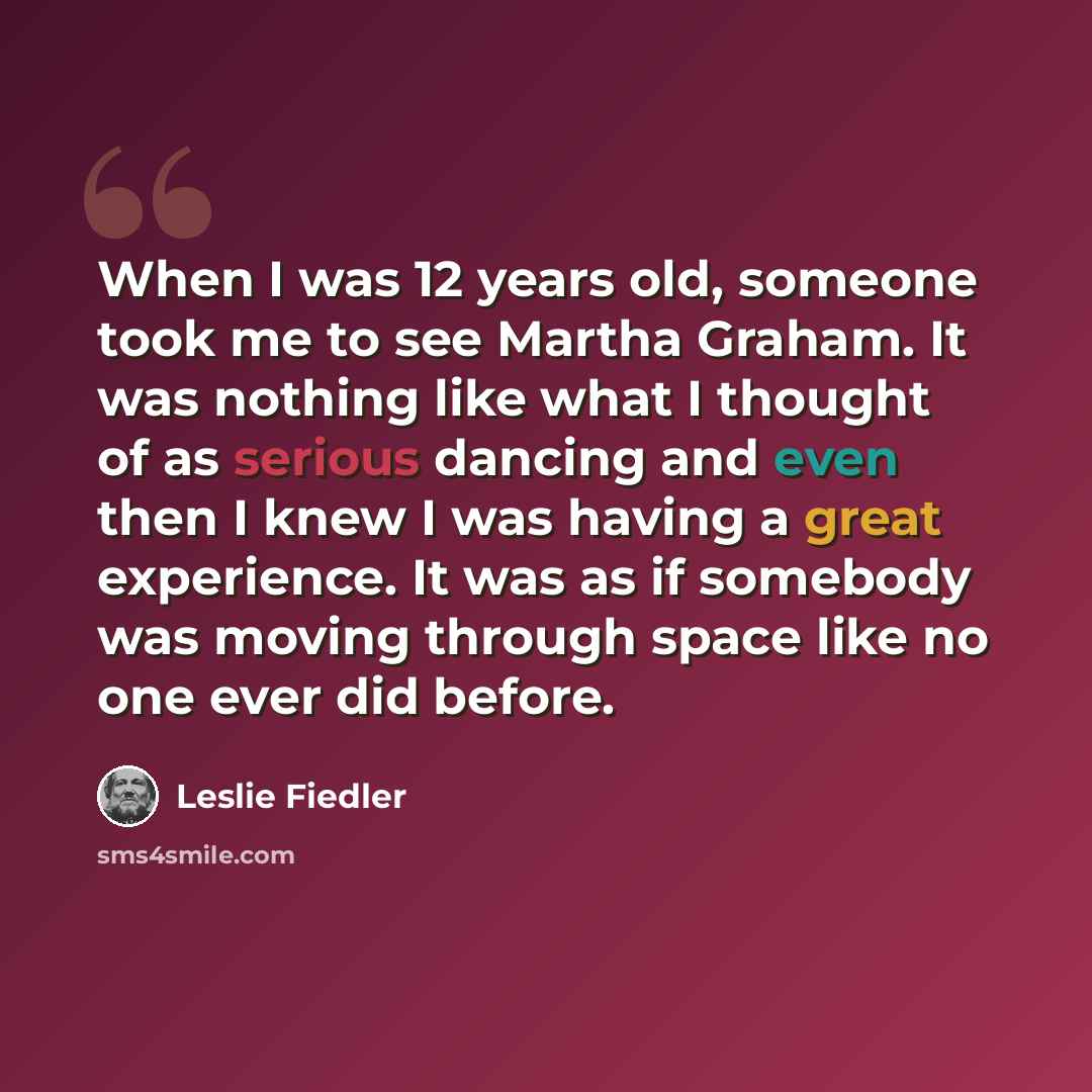 “When I was 12 years old, someone took me to see Martha Graham. It was nothing like what I thought of as serious dancing and even then I knew I was having a great experience. It was as if somebody was moving through space like no one ever did before.” quote by Leslie Fiedler