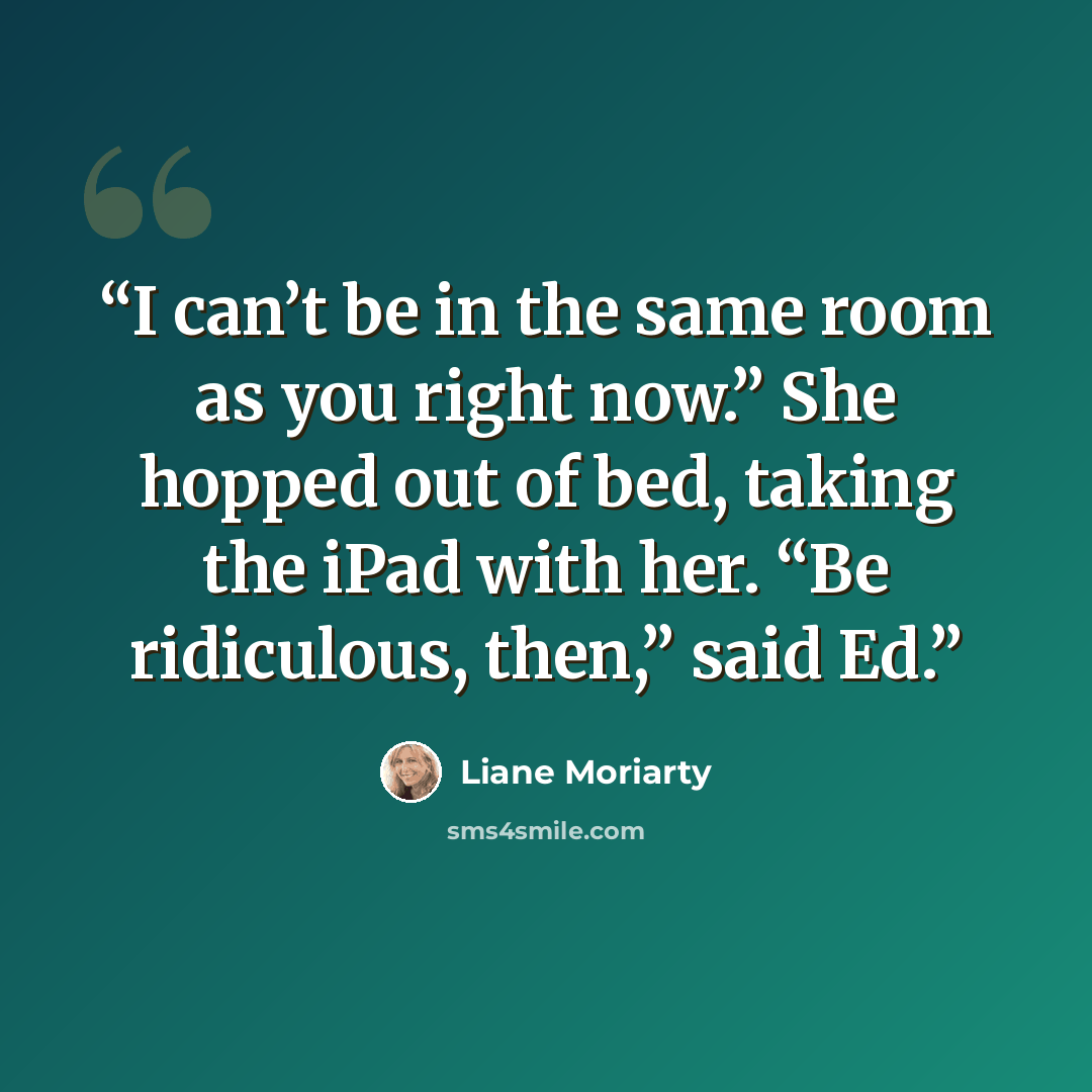 “I can’t be in the same room as you right now.” She hopped out of bed, taking the iPad with her. “Be ridiculous, then,” said Ed.” quote by Liane Moriarty
