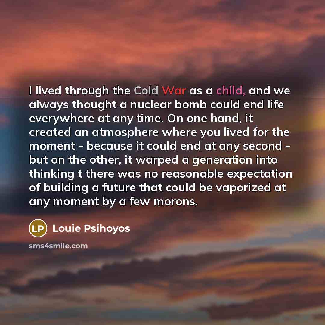 “I lived through the Cold War as a child, and we always thought a nuclear bomb could end life everywhere at any time. On one hand, it created an atmosphere where you lived for the moment - because it could end at any second - but on the other, it warped a generation into thinking t there was no…” quote by Louie Psihoyos