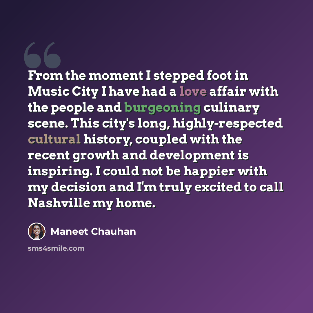 “From the moment I stepped foot in Music City I have had a love affair with the people and burgeoning culinary scene. This city's long, highly-respected cultural history, coupled with the recent growth and development is inspiring. I could not be happier with my decision and I'm truly excited to…” quote by Maneet Chauhan