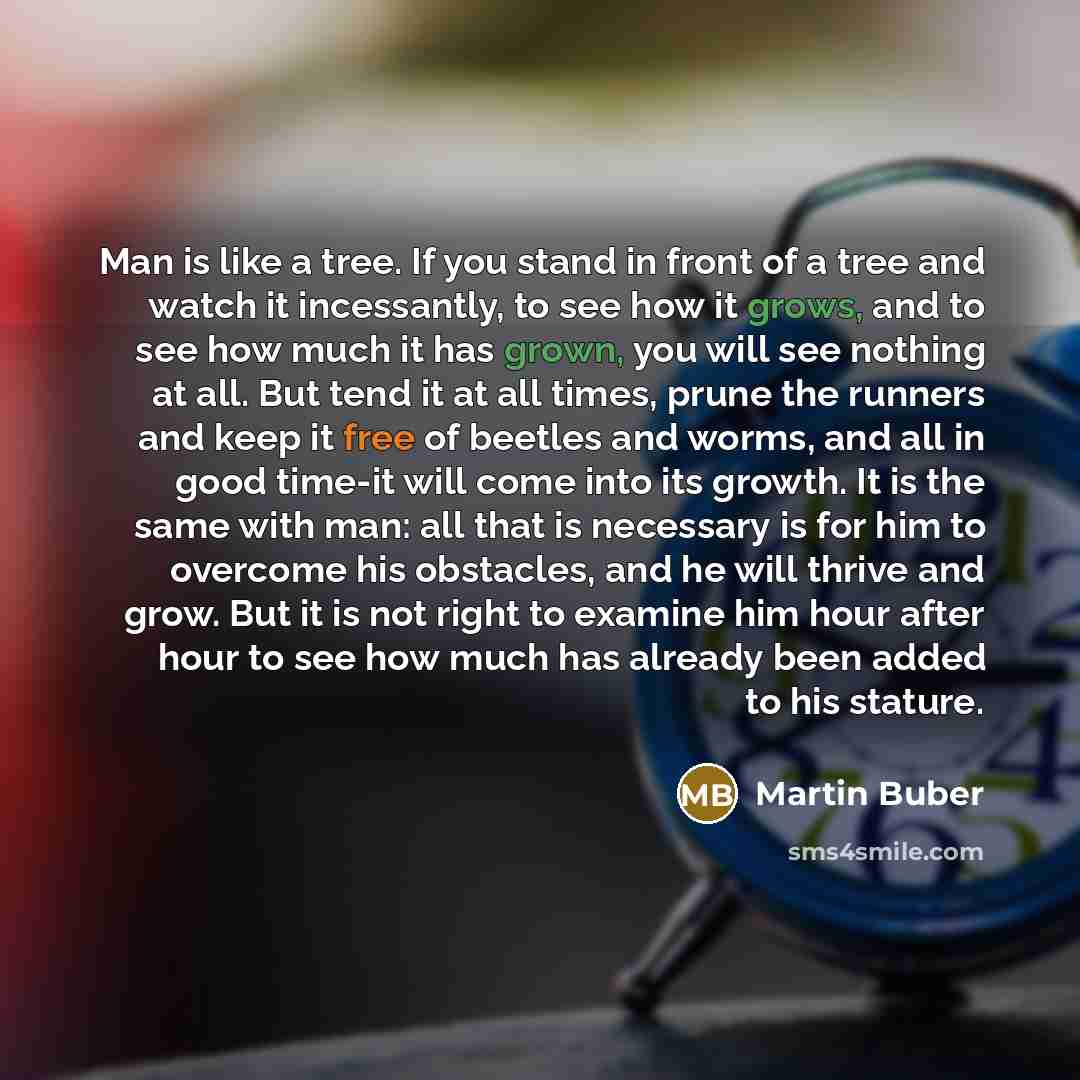 “Man is like a tree. If you stand in front of a tree and watch it incessantly, to see how it grows, and to see how much it has grown, you will see nothing at all. But tend it at all times, prune the runners and keep it free of beetles and worms, and all in good time-it will come into its growth. It…” quote by Martin Buber