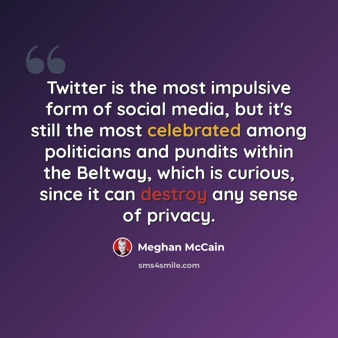 “Twitter is the most impulsive form of social media, but it's still the most celebrated among politicians and pundits within the Beltway, which is curious, since it can destroy any sense of privacy.” quote by Meghan McCain