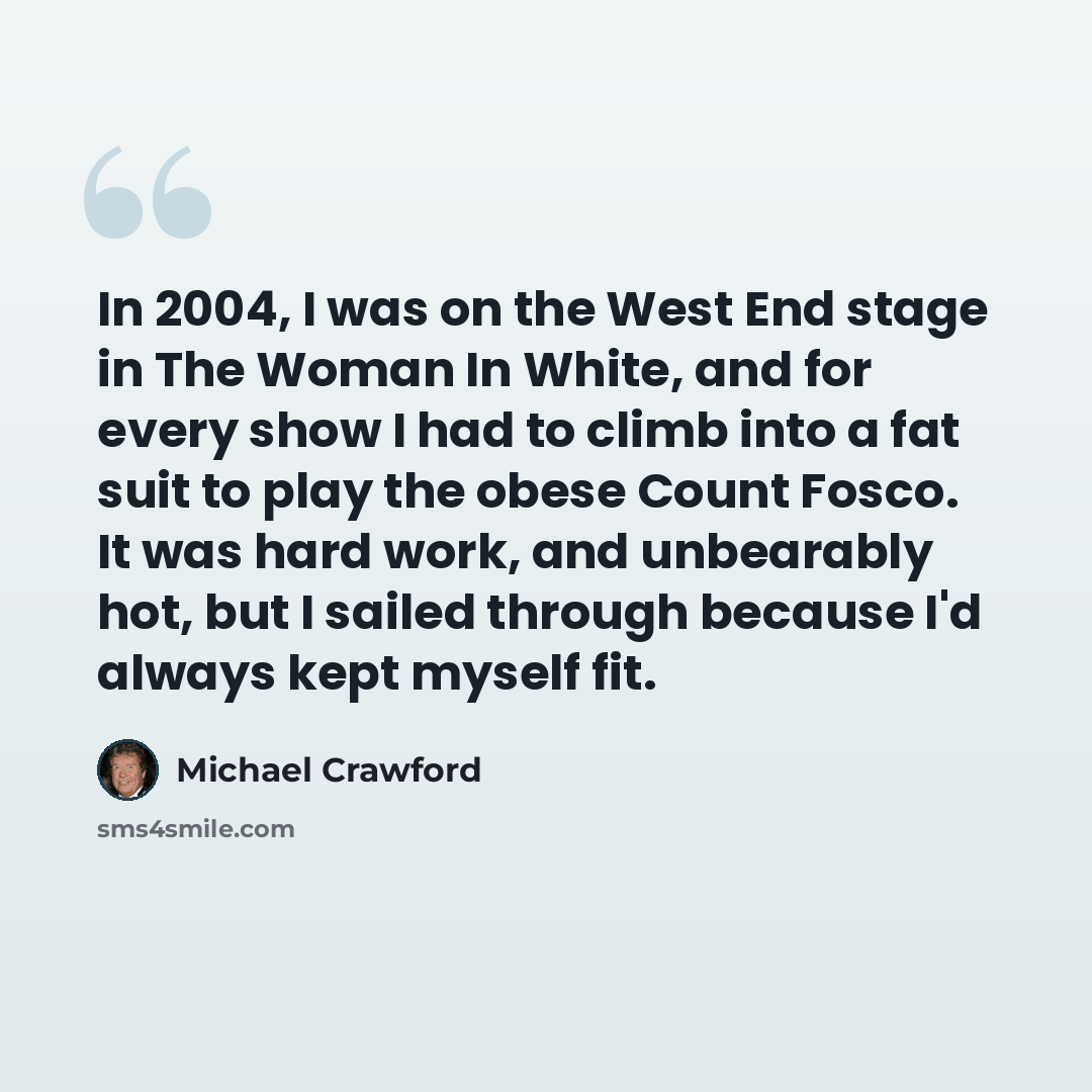 “In 2004, I was on the West End stage in The Woman In White, and for every show I had to climb into a fat suit to play the obese Count Fosco. It was hard work, and unbearably hot, but I sailed through because I'd always kept myself fit.” quote by Michael Crawford