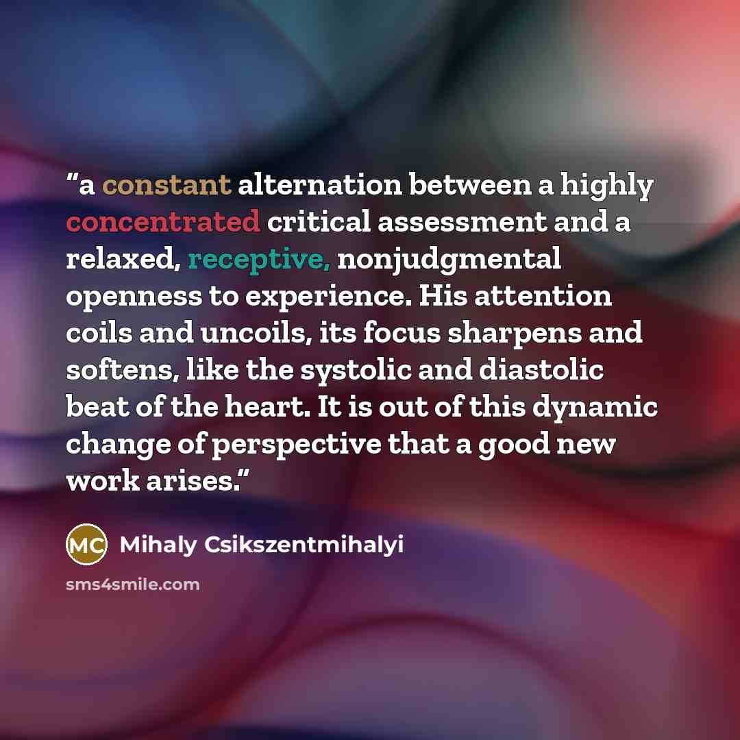 “a constant alternation between a highly concentrated critical assessment and a relaxed, receptive, nonjudgmental openness to experience. His attention coils and uncoils, its focus sharpens and softens, like the systolic and diastolic beat of the heart. It is out of this dynamic change of…” quote by Mihaly Csikszentmihalyi