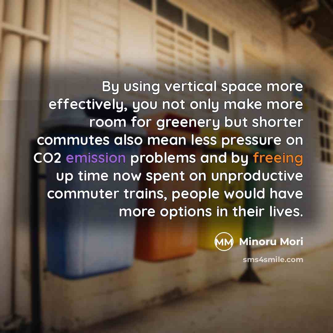 “By using vertical space more effectively, you not only make more room for greenery but shorter commutes also mean less pressure on CO2 emission problems and by freeing up time now spent on unproductive commuter trains, people would have more options in their lives.” quote by Minoru Mori