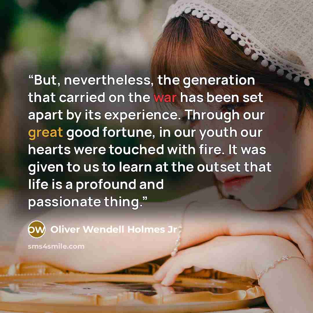 “But, nevertheless, the generation that carried on the war has been set apart by its experience. Through our great good fortune, in our youth our hearts were touched with fire. It was given to us to learn at the outset that life is a profound and passionate thing.” quote by Oliver Wendell Holmes Jr