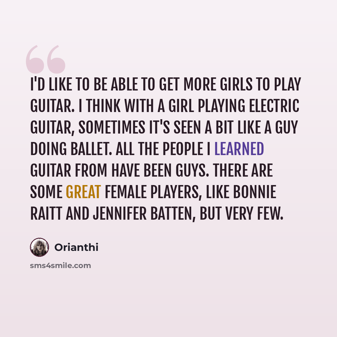 “I'd like to be able to get more girls to play guitar. I think with a girl playing electric guitar, sometimes it's seen a bit like a guy doing ballet. All the people I learned guitar from have been guys. There are some great female players, like Bonnie Raitt and Jennifer Batten, but very few.” quote by Orianthi
