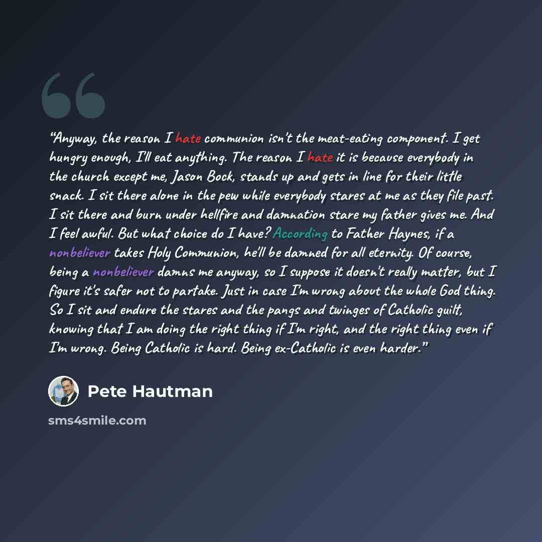 “Anyway, the reason I hate communion isn't the meat-eating component. I get hungry enough, I'll eat anything. The reason I hate it is because everybody in the church except me, Jason Bock, stands up and gets in line for their little snack. I sit there alone in the pew while everybody stares at me…” quote by Pete Hautman